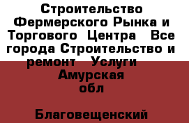 Строительство Фермерского Рынка и Торгового  Центра - Все города Строительство и ремонт » Услуги   . Амурская обл.,Благовещенский р-н